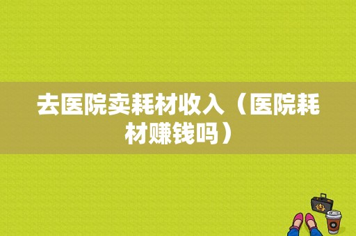 去医院卖耗材收入（医院耗材赚钱吗）