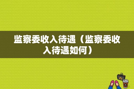 监察委收入待遇（监察委收入待遇如何）