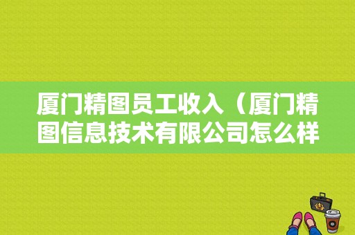 厦门精图员工收入（厦门精图信息技术有限公司怎么样）-图1