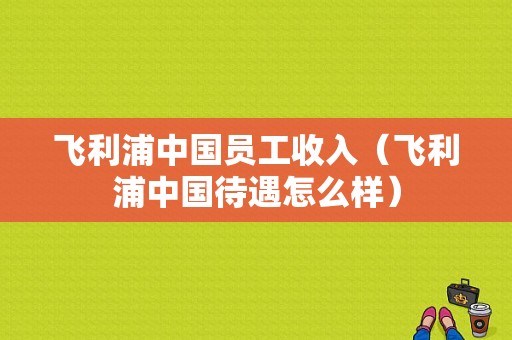 飞利浦中国员工收入（飞利浦中国待遇怎么样）