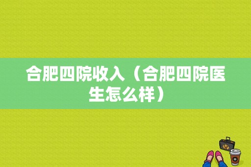 合肥四院收入（合肥四院医生怎么样）