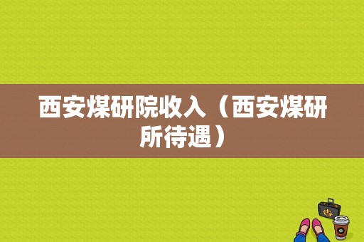 西安煤研院收入（西安煤研所待遇）