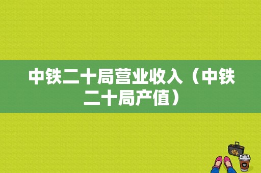 中铁二十局营业收入（中铁二十局产值）-图1