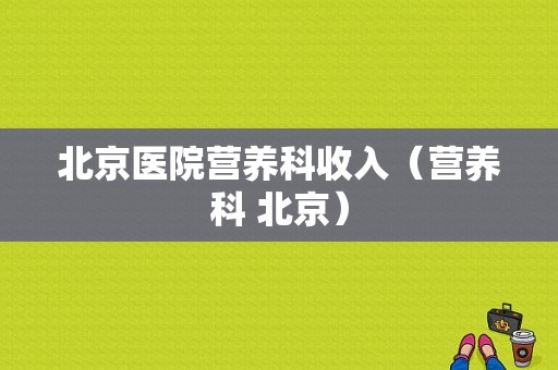 北京医院营养科收入（营养科 北京）