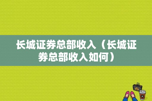 长城证券总部收入（长城证券总部收入如何）