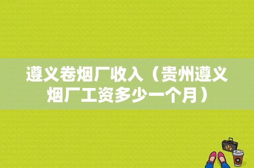 遵义卷烟厂收入（贵州遵义烟厂工资多少一个月）