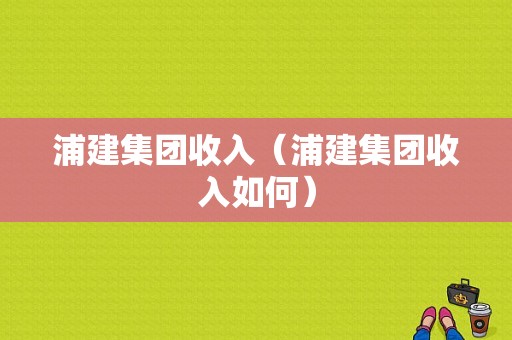 浦建集团收入（浦建集团收入如何）-图1