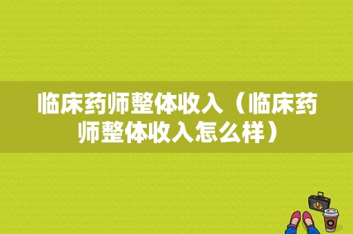 临床药师整体收入（临床药师整体收入怎么样）