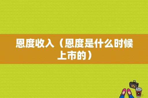 恩度收入（恩度是什么时候上市的）