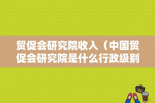 贸促会研究院收入（中国贸促会研究院是什么行政级别）