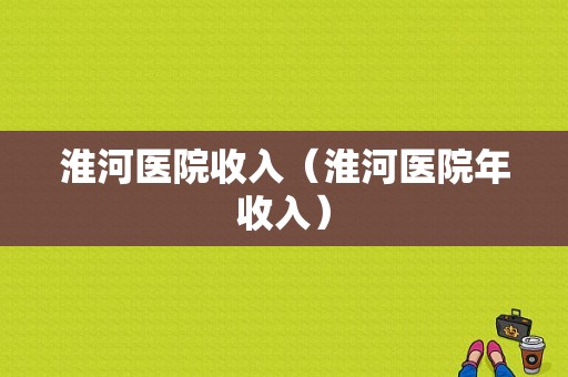 淮河医院收入（淮河医院年收入）