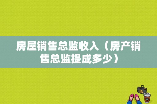 房屋销售总监收入（房产销售总监提成多少）