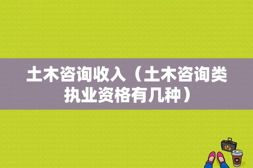 土木咨询收入（土木咨询类执业资格有几种）-图1