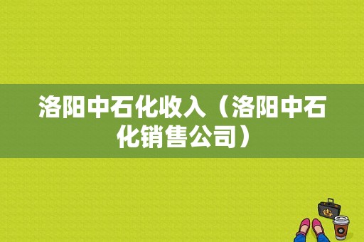 洛阳中石化收入（洛阳中石化销售公司）