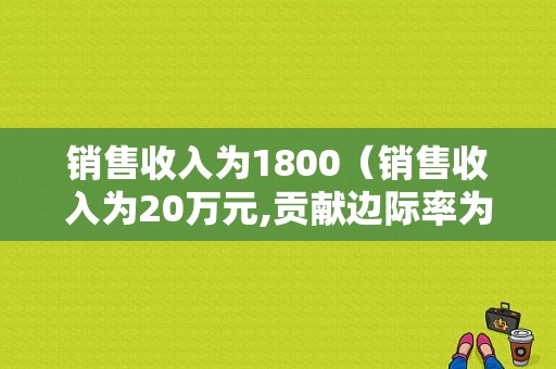 销售收入为1800（销售收入为20万元,贡献边际率为60%,其变动成本总额为）