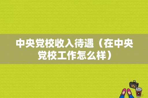 中央党校收入待遇（在中央党校工作怎么样）