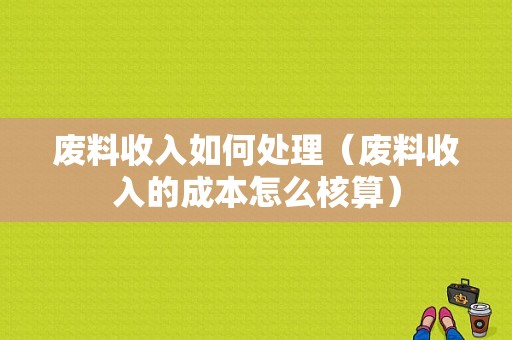 废料收入如何处理（废料收入的成本怎么核算）