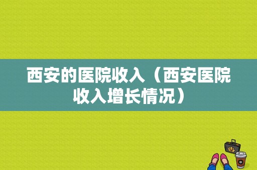 西安的医院收入（西安医院收入增长情况）