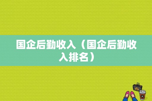 国企后勤收入（国企后勤收入排名）