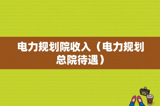 电力规划院收入（电力规划总院待遇）