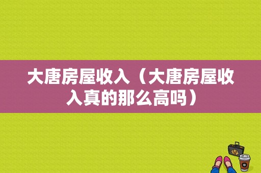 大唐房屋收入（大唐房屋收入真的那么高吗）