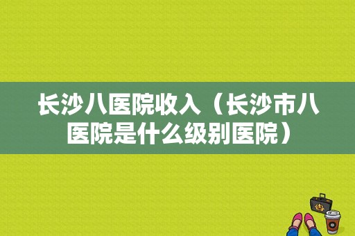 长沙八医院收入（长沙市八医院是什么级别医院）